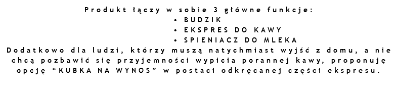 Produkt łączy w sobie 3 główne funkcje: • BUDZIK • EKSPRES DO KAWY • SPIENIACZ DO MLEKA
Dodatkowo dla ludzi, którzy muszą natychmiast wyjść z domu, a nie chcą pozbawić się przyjemności wypicia porannej kawy, proponuję opcję “KUBKA NA WYNOS” w postaci odkręcanej części ekspresu.
